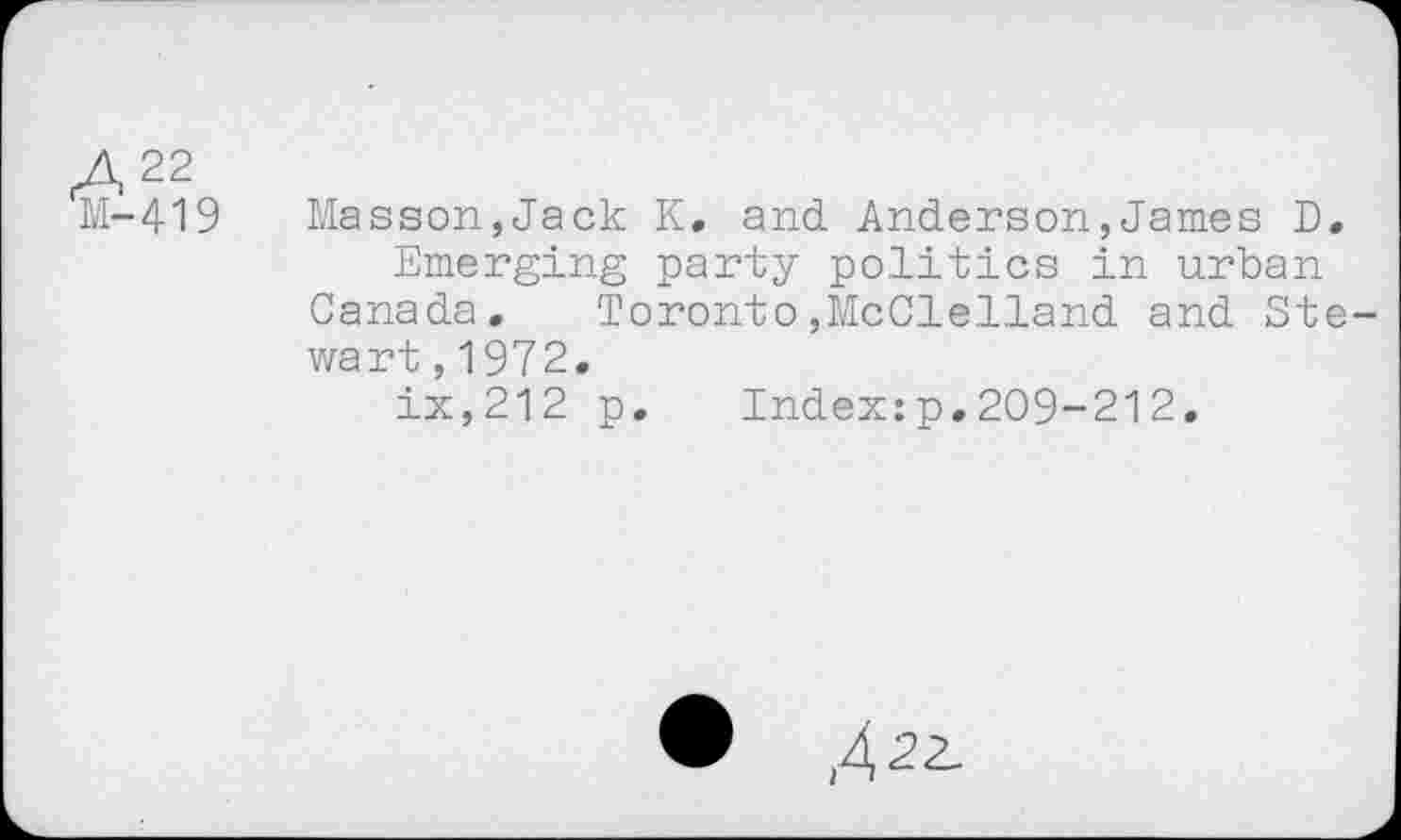 ﻿М-419
Masson,Jack К. and Anderson,James D.
Emerging party politics in urban Canada. Toronto,McClelland and Stewart ,1972.
ix,212 p. Index:p.209-212.